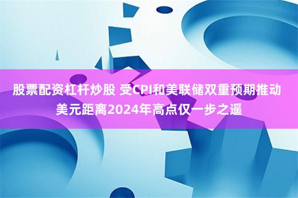 股票配资杠杆炒股 受CPI和美联储双重预期推动 美元距离2024年高点仅一步之遥