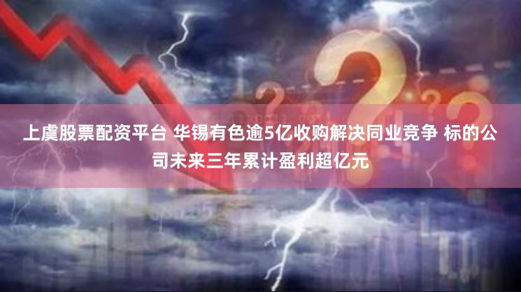 上虞股票配资平台 华锡有色逾5亿收购解决同业竞争 标的公司未来三年累计盈利超亿元