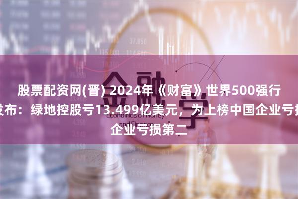 股票配资网(晋) 2024年《财富》世界500强行业榜发布：绿地控股亏13.499亿美元，为上榜中国企业亏损第二