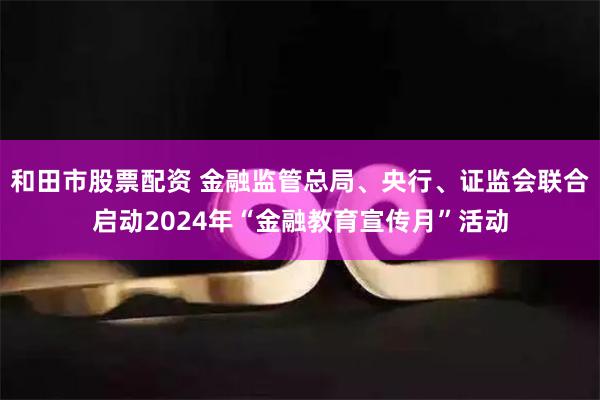 和田市股票配资 金融监管总局、央行、证监会联合启动2024年“金融教育宣传月”活动