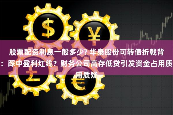 股票配资利息一般多少? 华泰股份可转债折戟背后：踩中盈利红线？财务公司高存低贷引发资金占用质疑