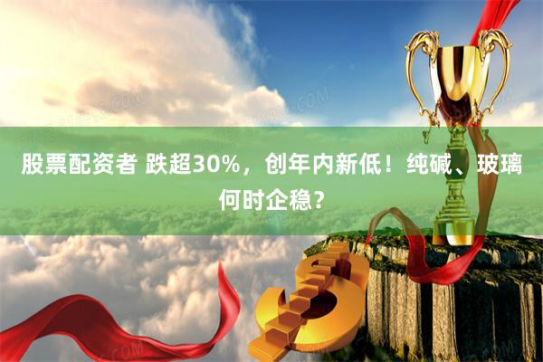 股票配资者 跌超30%，创年内新低！纯碱、玻璃何时企稳？