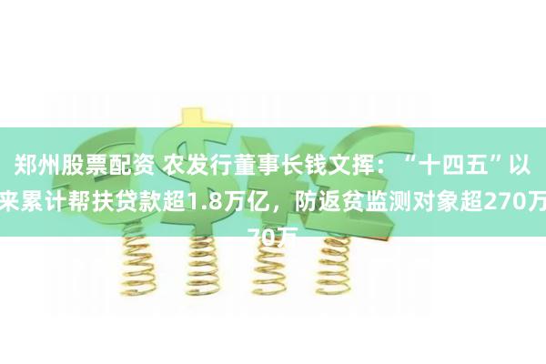 郑州股票配资 农发行董事长钱文挥：“十四五”以来累计帮扶贷款超1.8万亿，防返贫监测对象超270万