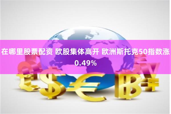 在哪里股票配资 欧股集体高开 欧洲斯托克50指数涨0.49%