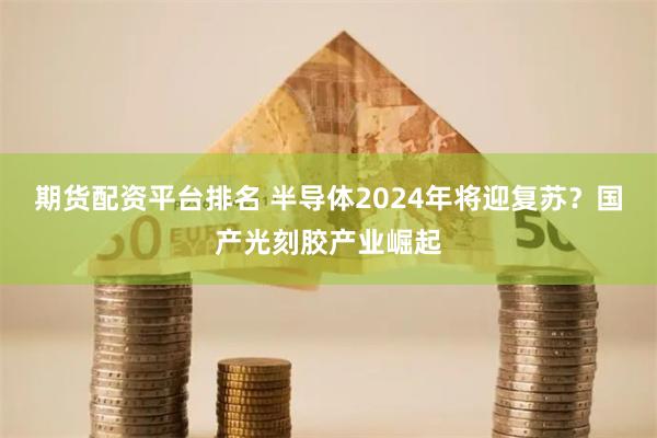 期货配资平台排名 半导体2024年将迎复苏？国产光刻胶产业崛起