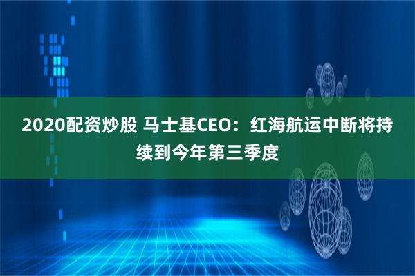 2020配资炒股 马士基CEO：红海航运中断将持续到今年第三季度