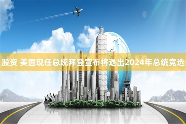 股资 美国现任总统拜登宣布将退出2024年总统竞选