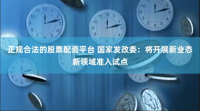 正规合法的股票配资平台 国家发改委：将开展新业态新领域准入试点