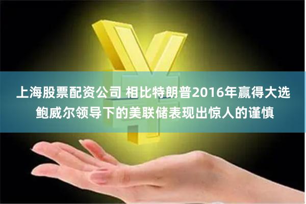 上海股票配资公司 相比特朗普2016年赢得大选 鲍威尔领导下的美联储表现出惊人的谨慎