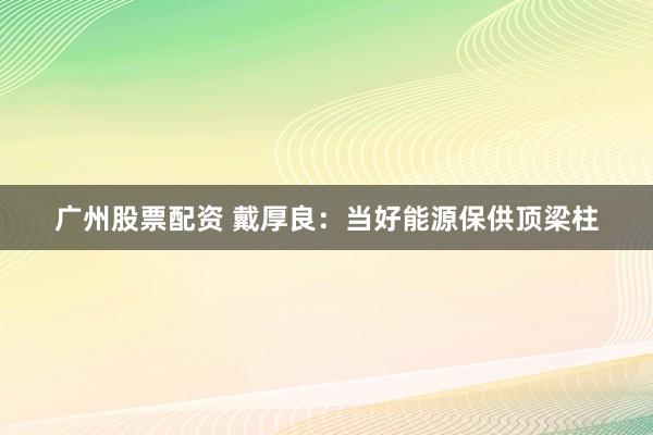 广州股票配资 戴厚良：当好能源保供顶梁柱