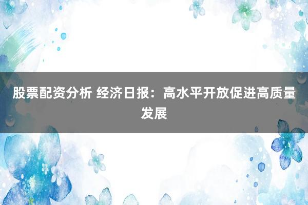 股票配资分析 经济日报：高水平开放促进高质量发展