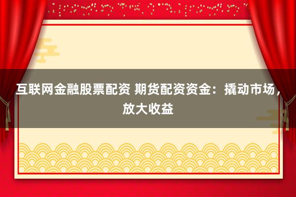 互联网金融股票配资 期货配资资金：撬动市场，放大收益