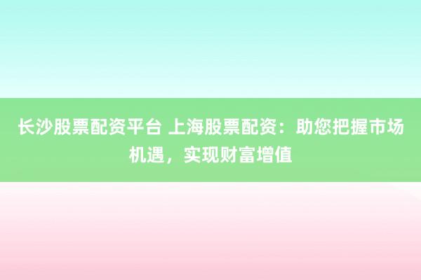 长沙股票配资平台 上海股票配资：助您把握市场机遇，实现财富增值