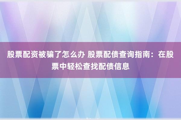 股票配资被骗了怎么办 股票配债查询指南：在股票中轻松查找配债信息