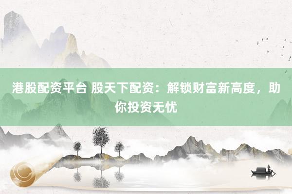 港股配资平台 股天下配资：解锁财富新高度，助你投资无忧
