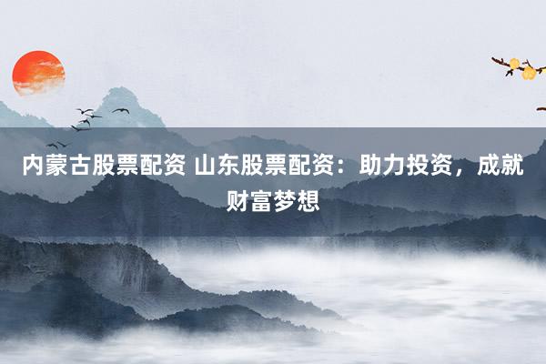 内蒙古股票配资 山东股票配资：助力投资，成就财富梦想