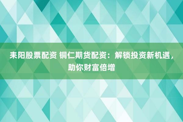 耒阳股票配资 铜仁期货配资：解锁投资新机遇，助你财富倍增