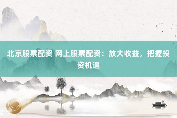 北京股票配资 网上股票配资：放大收益，把握投资机遇