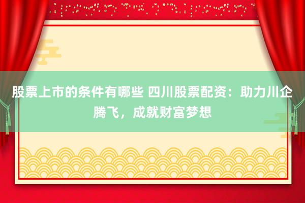 股票上市的条件有哪些 四川股票配资：助力川企腾飞，成就财富梦想