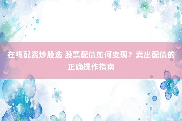 在线配资炒股选 股票配债如何变现？卖出配债的正确操作指南