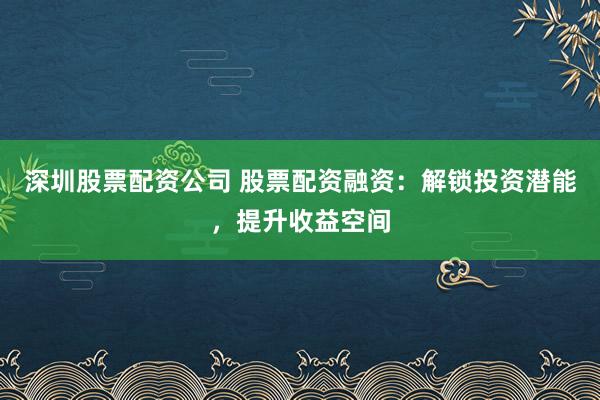 深圳股票配资公司 股票配资融资：解锁投资潜能，提升收益空间