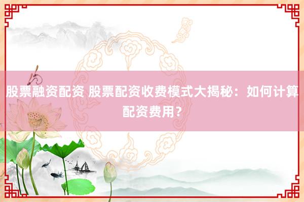 股票融资配资 股票配资收费模式大揭秘：如何计算配资费用？