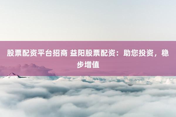 股票配资平台招商 益阳股票配资：助您投资，稳步增值