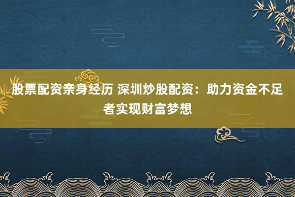 股票配资亲身经历 深圳炒股配资：助力资金不足者实现财富梦想