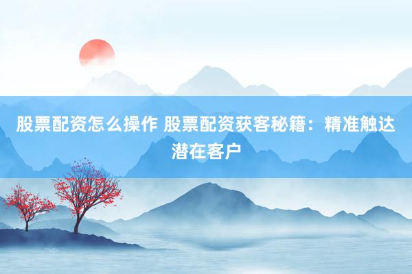 股票配资怎么操作 股票配资获客秘籍：精准触达潜在客户