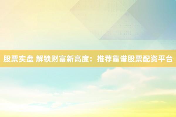 股票实盘 解锁财富新高度：推荐靠谱股票配资平台