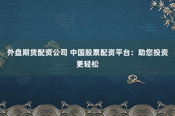 外盘期货配资公司 中国股票配资平台：助您投资更轻松