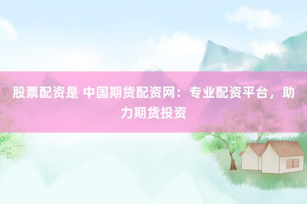 股票配资是 中国期货配资网：专业配资平台，助力期货投资