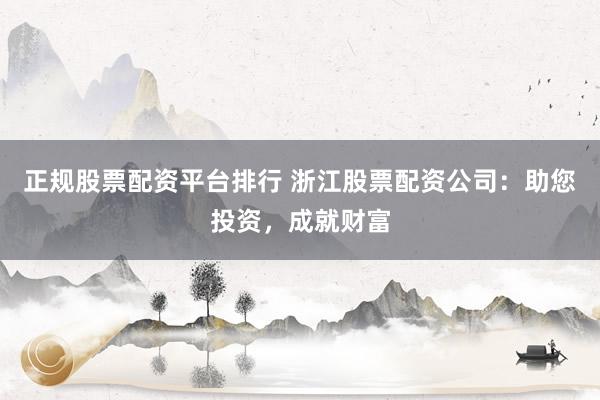 正规股票配资平台排行 浙江股票配资公司：助您投资，成就财富