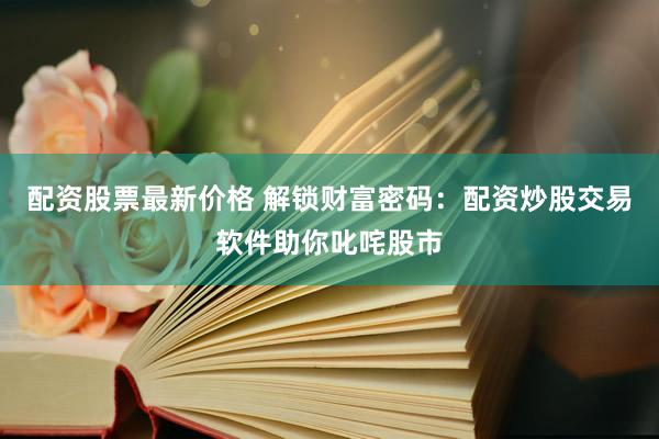 配资股票最新价格 解锁财富密码：配资炒股交易软件助你叱咤股市