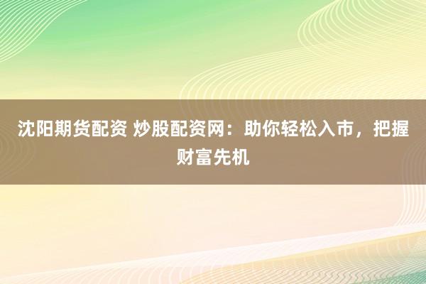 沈阳期货配资 炒股配资网：助你轻松入市，把握财富先机