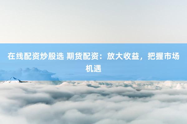 在线配资炒股选 期货配资：放大收益，把握市场机遇