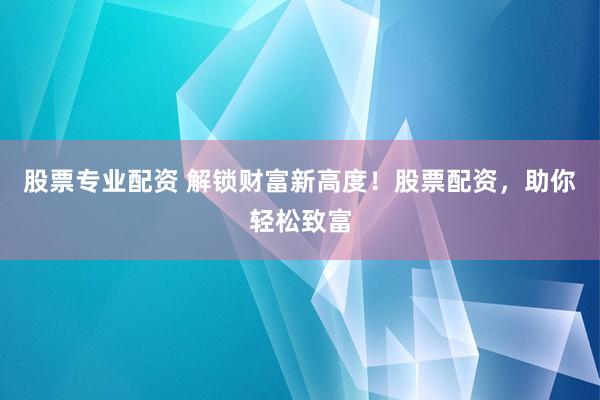 股票专业配资 解锁财富新高度！股票配资，助你轻松致富