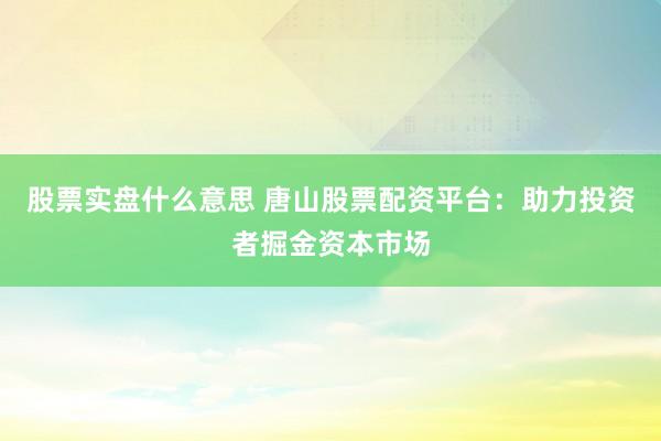 股票实盘什么意思 唐山股票配资平台：助力投资者掘金资本市场