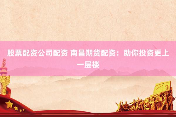股票配资公司配资 南昌期货配资：助你投资更上一层楼