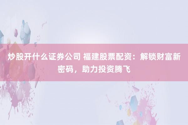 炒股开什么证券公司 福建股票配资：解锁财富新密码，助力投资腾飞