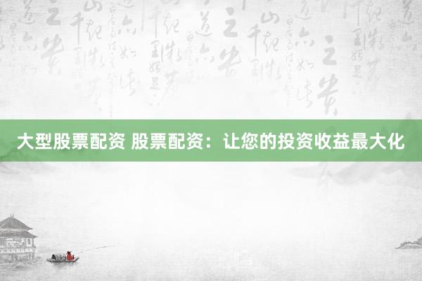 大型股票配资 股票配资：让您的投资收益最大化