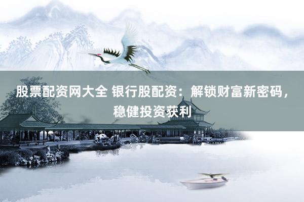股票配资网大全 银行股配资：解锁财富新密码，稳健投资获利