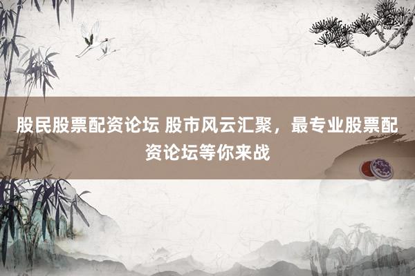 股民股票配资论坛 股市风云汇聚，最专业股票配资论坛等你来战