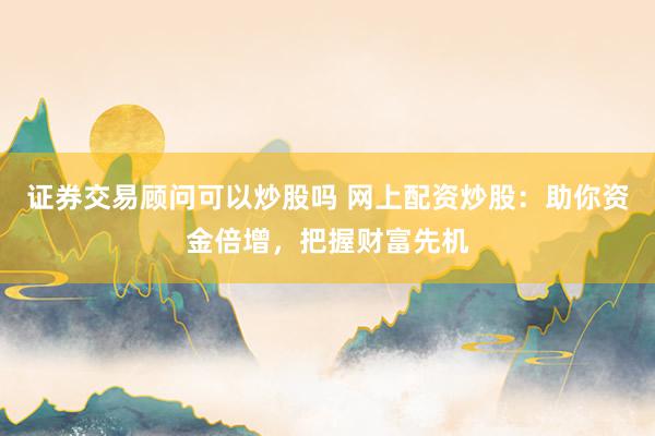 证券交易顾问可以炒股吗 网上配资炒股：助你资金倍增，把握财富先机