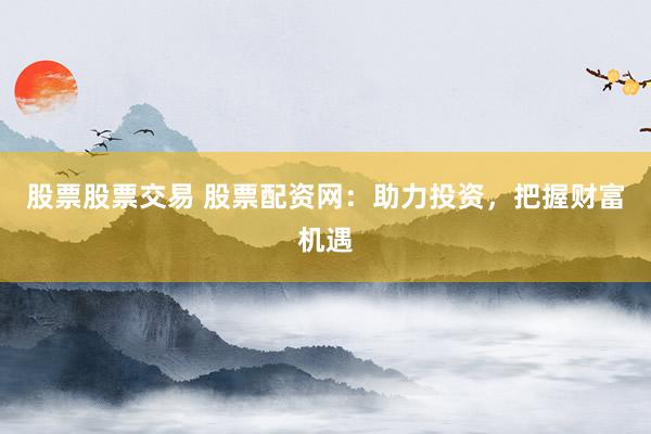 股票股票交易 股票配资网：助力投资，把握财富机遇