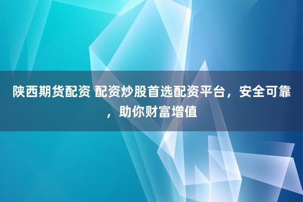 陕西期货配资 配资炒股首选配资平台，安全可靠，助你财富增值