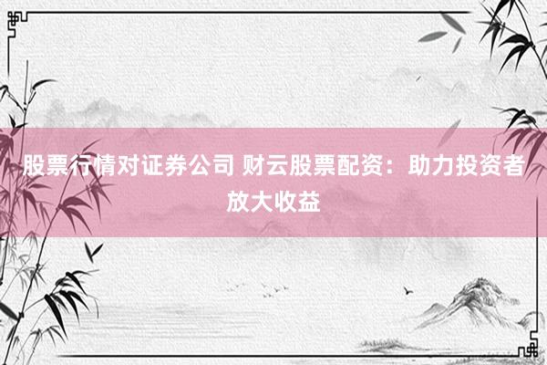 股票行情对证券公司 财云股票配资：助力投资者放大收益