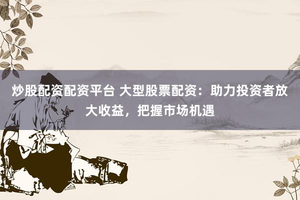 炒股配资配资平台 大型股票配资：助力投资者放大收益，把握市场机遇