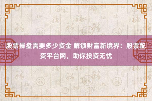 股票操盘需要多少资金 解锁财富新境界：股票配资平台网，助你投资无忧