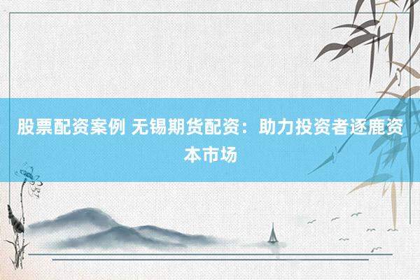 股票配资案例 无锡期货配资：助力投资者逐鹿资本市场